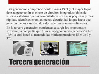 Tercera generación
Esta generación comprende desde 1964 a 1971 y el mayor logro
de esta generación es el uso de circuitos ...