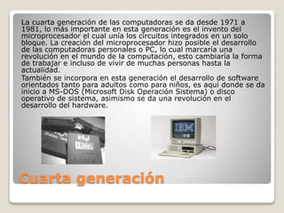 Cuarta generación
La cuarta generación de las computadoras se da desde 1971 a
1981, lo más importante en esta generación e...