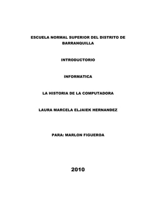 ESCUELA NORMAL SUPERIOR DEL DISTRITO DE BARRANQUILLA<br />INTRODUCTORIO<br />INFORMATICA<br />LA HISTORIA DE LA COMPUTADORA<br />LAURA MARCELA ELJAIEK HERNANDEZ<br />PARA: MARLON FIGUEROA<br />2010<br />La historia de los computadores es muy interesante ya que muestra como el hombre logra producir las primeras herramientas para registrar los acontecimientos diarios, desde el inicio de la civilización, cuantos grupos empezaron q formar naciones.<br />También la evolución histórica del procesamiento de divide en 4 fases:<br />Técnicas de registro.<br />Dispositivos de cálculo.<br />Programas de tarjetas perforadas.<br />Computadores eléctricos.<br />En el siglo XIX el matemático e inventor Británico Charles Babbage elaboro los principios de los computadores digitales modernos, e invento una serie de maquinas para solucionar problemas matemáticos, y la tecnología en esta época no era capaz de trasladar a la práctica, las maquinas ya tienen muchas de las características de orden moderno. Incluía una memoria para guardar los datos, un procesador para las operaciones matemáticas y una impresora.<br />Las computadoras se dividen en cuatro generaciones determinadas así:<br />Primera Generación (1951 a 1958):<br />Los operadores ingresaban los datos y programas en código especial por medio de tarjetas perforadas. El almacenamiento interno se lograba con un tambor que giraba rápidamente, sobre el cual un dispositivo de lectura/escritura colocaba marcas magnéticas. Esas computadoras de bulbos eran mucho más grandes y generaban más calor que los modelos contemporáneos.<br />Segunda Generación (1959-1964):<br />Transistor Compatibilidad Limitada: Las computadoras de la segunda generación también utilizaban redes de núcleos magnéticos en lugar de tambores giratorios para el almacenamiento primario. Estos núcleos contenían pequeños anillos de material magnético, enlazados entre sí, en los cuales podían almacenarse datos e instrucciones. Los programas de computadoras también mejoraron<br />Tercera Generación (1964-1971):<br />Circuitos Integrados, Compatibilidad con Equipo Mayor, Multiprogramación, Minicomputadora: Las computadoras nuevamente se hicieron más pequeñas, más rápidas, desprendían menos calor y eran energéticamente más eficientes.<br />Cuarta Generación (1971 a la fecha):<br />Microprocesador, Chips de memoria, Micro miniaturización: Dos mejoras en la tecnología de las computadoras marcan el inicio de la cuarta generación: el reemplazo de las memorias con núcleos magnéticos, por las de chips de silicio y la colocación de Muchos más componentes en un Chip: producto de la micro miniaturización de los circuitos electrónicos. El tamaño reducido del microprocesador y de chips hizo posible la creación de las computadoras personales (PC Personal Computer).<br />Hoy en día las tecnologías LSI (Integración a gran escala) y VLSI (integración a muy gran escala) permiten que cientos de miles de componentes electrónicos se almacenen en un chip. Usando VLSI, un fabricante puede hacer que una computadora pequeña rivalice con una computadora de la primera generación que ocupaba un cuarto completo.<br />Los computadores comprenden funciones y actividades muy importantes, también es una maquina eléctrica capaz de ordenar y procesar y elegir resultados con una información, este es el papel del sistema operativo de una maquina computacional.<br />
