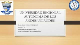 UNIVERSIDAD REGIONAL
AUTONOMA DE LOS
ANDES UNIANDES
ELABORADO POR:JENNIFER QUISPE
CURSO:1”M”
PROFESOR:ING. ROBERTO LOPEZ
TEMA: LA HISTORIA DEL CONOCMIENTO
 
