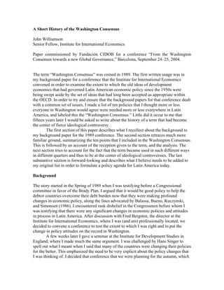A Short History of the Washington Consensus

John Williamson
Senior Fellow, Institute for International Economics

Paper commissioned by Fundación CIDOB for a conference “From the Washington
Consensus towards a new Global Governance,” Barcelona, September 24–25, 2004.


The term “Washington Consensus” was coined in 1989. The first written usage was in
my background paper for a conference that the Institute for International Economics
convened in order to examine the extent to which the old ideas of development
economics that had governed Latin American economic policy since the 1950s were
being swept aside by the set of ideas that had long been accepted as appropriate within
the OECD. In order to try and ensure that the background papers for that conference dealt
with a common set of issues, I made a list of ten policies that I thought more or less
everyone in Washington would agree were needed more or less everywhere in Latin
America, and labeled this the “Washington Consensus.” Little did it occur to me that
fifteen years later I would be asked to write about the history of a term that had become
the center of fierce ideological controversy.
        The first section of this paper describes what I recollect about the background to
my background paper for the 1989 conference. The second section retraces much more
familiar ground, summarizing the ten points that I included in the Washington Consensus.
This is followed by an account of the reception given to the term, and the analysis. The
next section tries to account for the fact that the term became used in such different ways
in different quarters and thus to be at the center of ideological controversies. The last
substantive section is forward-looking and describes what I believe needs to be added to
my original list in order to formulate a policy agenda for Latin America today.

Background

The story started in the Spring of 1989 when I was testifying before a Congressional
committee in favor of the Brady Plan. I argued that it would be good policy to help the
debtor countries overcome their debt burden now that they were making profound
changes in economic policy, along the lines advocated by Balassa, Bueno, Kuczynski,
and Simonsen (1986). I encountered rank disbelief in the Congressmen before whom I
was testifying that there were any significant changes in economic policies and attitudes
in process in Latin America. After discussion with Fred Bergsten, the director at the
Institute for International Economics, where I was (and am) professionally located, we
decided to convene a conference to test the extent to which I was right and to put the
change in policy attitudes on the record in Washington.
        A few weeks later I gave a seminar at the Institute for Development Studies in
England, where I made much the same argument. I was challenged by Hans Singer to
spell out what I meant when I said that many of the countries were changing their policies
for the better. This emphasized the need to be very explicit about the policy changes that
I was thinking of. I decided that conference that we were planning for the autumn, which
 