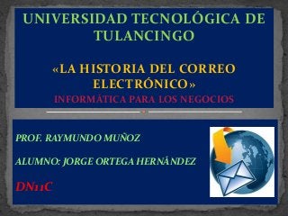 UNIVERSIDAD TECNOLÓGICA DE
TULANCINGO
«LA HISTORIA DEL CORREO
ELECTRÓNICO»
INFORMÁTICA PARA LOS NEGOCIOS

PROF. RAYMUNDO MUÑOZ

ALUMNO: JORGE ORTEGA HERNÁNDEZ

DN11C

 