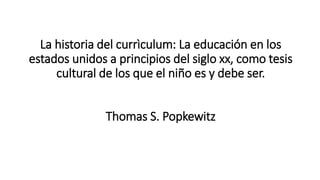 La historia del currìculum: La educación en los
estados unidos a principios del siglo xx, como tesis
cultural de los que el niño es y debe ser.
Thomas S. Popkewitz
 