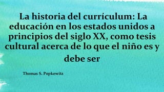La historia del currículum: La
educación en los estados unidos a
principios del siglo XX, como tesis
cultural acerca de lo que el niño es y
debe ser
Thomas S. Popkewitz
 