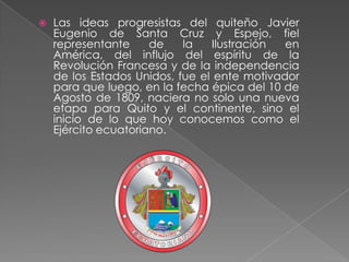 Las ideas progresistas del quiteño Javier Eugenio de Santa Cruz y Espejo, fiel representante de la Ilustración en América, del influjo del espíritu de la Revolución Francesa y de la independencia de los Estados Unidos, fue el ente motivador para que luego, en la fecha épica del 10 de Agosto de 1809, naciera no solo una nueva etapa para Quito y el continente, sino el inicio de lo que hoy conocemos como el Ejército ecuatoriano.