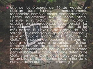 Uno de los próceres del 10 de Agosto, el capitán Juan Salinas,  merecidamente reconocido como el primer comandante del Ejército ecuatoriano, fue un noble oficial, sensible e instruido; maestro en filosofía y estudios en jurisprudencia, supo percibir las necesidades del pueblo, sobre todo de los más pobres. El jueves 9 de agosto de 1809 Salinas fue ascendido al grado de  coronel y se le encargó el mando de la “Falange de Quito”, conduciendo acciones militares en contra de la corona española.  Salinas, también ha pasado a la historia por ser la persona comisionada por la Junta Suprema para elaborar el llamado: “Plan de defensa de Quito y sus provincias”, que involucró redefinir los ámbitos político, económico y militar de la nueva nación que en ciernes emergía.