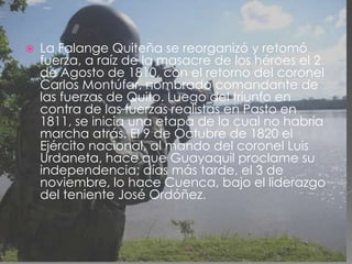 La Falange Quiteña se reorganizó y retomó fuerza, a raíz de la masacre de los héroes el 2 de Agosto de 1810, con el retorno del coronel Carlos Montúfar, nombrado comandante de las fuerzas de Quito. Luego del triunfo en contra de las fuerzas realistas en Pasto en 1811, se inicia una etapa de la cual no habría marcha atrás. El 9 de Octubre de 1820 el Ejército nacional, al mando del coronel Luis Urdaneta, hace que Guayaquil proclame su independencia; días más tarde, el 3 de noviembre, lo hace Cuenca, bajo el liderazgo del teniente José Ordóñez.