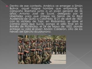 Dentro de ese contexto, América ve emerger a Simón Bolívar, aquel insigne hombre que emprende su campaña libertaria junto a un joven general de 26 años, Antonio José de Sucre, delegado por el Libertador para que integre las tierras de la Real Audiencia de Quito a Colombia. El 21 de abril de 1821 con la victoria de Tapi, en Riobamba, se abre el camino para que Sucre, ponga el sello final en la Batalla de Pichincha, el 24 de Mayo de 1822, donde entrega su vida el joven Abdón Calderón, otro de los héroes del Ejército ecuatoriano.