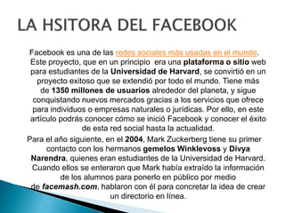 Facebook es una de las redes sociales más usadas en el mundo.
Este proyecto, que en un principio era una plataforma o sitio web
para estudiantes de la Universidad de Harvard, se convirtió en un
proyecto exitoso que se extendió por todo el mundo. Tiene más
de 1350 millones de usuarios alrededor del planeta, y sigue
conquistando nuevos mercados gracias a los servicios que ofrece
para individuos o empresas naturales o jurídicas. Por ello, en este
artículo podrás conocer cómo se inició Facebook y conocer el éxito
de esta red social hasta la actualidad.
Para el año siguiente, en el 2004, Mark Zuckerberg tiene su primer
contacto con los hermanos gemelos Winklevoss y Divya
Narendra, quienes eran estudiantes de la Universidad de Harvard.
Cuando ellos se enteraron que Mark había extraído la información
de los alumnos para ponerlo en público por medio
de facemash.com, hablaron con él para concretar la idea de crear
un directorio en línea.
 