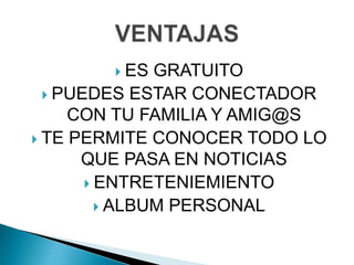  ES GRATUITO
 PUEDES ESTAR CONECTADOR
CON TU FAMILIA Y AMIG@S
 TE PERMITE CONOCER TODO LO
QUE PASA EN NOTICIAS
 ENTRETENIEMIENTO
 ALBUM PERSONAL
 