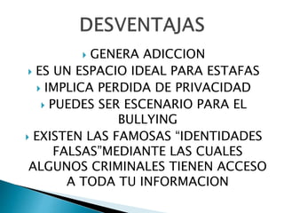  GENERA ADICCION
 ES UN ESPACIO IDEAL PARA ESTAFAS
 IMPLICA PERDIDA DE PRIVACIDAD
 PUEDES SER ESCENARIO PARA EL
BULLYING
 EXISTEN LAS FAMOSAS “IDENTIDADES
FALSAS”MEDIANTE LAS CUALES
ALGUNOS CRIMINALES TIENEN ACCESO
A TODA TU INFORMACION
 