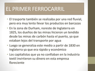 EL PRIMER FERROCARRIL
• El trasporte también se realizaba por una red fluvial,
pero era muy lento llevar los productos en barcazas
• En la zona de Durham, noreste de Inglaterra en
1825, los dueños de las minas hicieron un tendido
desde las minas de carbón hasta el puerto, ya que
estaban lejos del transporte por agua
• Luego se generaliza este medio a partir de 1830 en
Inglaterra ya que era rápido y económico
• Los capitalistas que ya no confiaban en la industria
textil invirtieron su dinero en esta empresa
floreciente
 