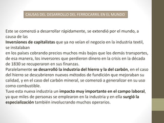 CAUSAS DEL DESARROLLO DEL FERROCARRIL EN EL MUNDO
Este se comenzó a desarrollar rápidamente, se extendió por el mundo, a
causa de las
Inversiones de capitalistas que ya no veían el negocio en la industria textil,
se instalaban
en los países cobrando precios muchos más bajos que los demás transportes,
de esa manera, los inversores que perdieron dinero en la crisis en la década
de 1830 se recuperaron en sus finanzas.
Paralelamente se desarrolló la industria del hierro y la del carbón, en el caso
del hierro se descubrieron nuevos métodos de fundición que mejoraban su
calidad, y en el caso del carbón mineral, se comenzó a generalizar en su uso
como combustible.
Tuvo esta nueva industria un impacto muy importante en el campo laboral,
ya que miles de personas se emplearon en la industria y en ella surgió la
especialización también involucrando muchos operarios.
 