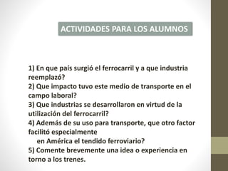 ACTIVIDADES PARA LOS ALUMNOS
1) En que país surgió el ferrocarril y a que industria
reemplazó?
2) Que impacto tuvo este medio de transporte en el
campo laboral?
3) Que industrias se desarrollaron en virtud de la
utilización del ferrocarril?
4) Además de su uso para transporte, que otro factor
facilitó especialmente
en América el tendido ferroviario?
5) Comente brevemente una idea o experiencia en
torno a los trenes.
 