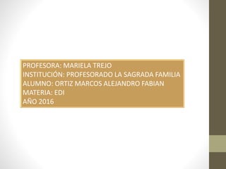 PROFESORA: MARIELA TREJO
INSTITUCIÓN: PROFESORADO LA SAGRADA FAMILIA
ALUMNO: ORTIZ MARCOS ALEJANDRO FABIAN
MATERIA: EDI
AÑO 2016
 