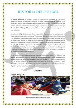 La historia del fútbol, se considera a partir de 1863, año de fundación de The Football
Association, aunque sus orígenes, al igual que los demás códigos de fútbol, se remontan varios
siglos en el pasado, particularmente en las islas Británicas durante la Edad Media.1 2
Si bien
existían puntos en común entre diferentes juegos de pelota que se desarrollaron desde el siglo
III a. C., el fútbol del siglo XXI, el deporte tal como se lo conoce hoy, tiene sus orígenes en las
Islas Británicas.2
Los primeros códigos británicos que dieron origen al fútbol asociación se caracterizaban por su
poca organización y violencia extrema.3
No obstante, también existían otros códigos menos
violentos y mejor organizados. Quizás uno de los más conocidos fue el calcio florentino, deporte
de equipo muy popular en Italia que tuvo incidencia en los códigos de algunas escuelas
británicas.4
La formación definitiva del fútbol asociación tuvo su momento culminante durante
el siglo XIX. En 1848 representantes de diferentes colegios ingleses se dieron cita en la
Universidad de Cambridge para crear el código Cambridge, que funcionaría como base para la
creación del reglamento del fútbol moderno.5
Finalmente, en 1863 en Londres se oficializaron
las primeras reglas del fútbol asociación.6
Desde entonces el fútbol ha tenido un crecimiento constante, hasta llegar a ser el deporte más
popular del mundo con unas 270 millones de personas involucradas.7
Con la realización de la
primera reunión de la International Football Association Board en 1886 y la fundación de la
FIFA en 1904, el deporte se ha expandido hasta llegar a todos los rincones del mundo. A partir
de 1930 se comenzaría a disputar la Copa Mundial de Fútbol, que se convertiría en el evento
deportivo con mayor audiencia del mundo
Orígenes
Juegos antiguos
Representación moderna del kemari en Japón.
 