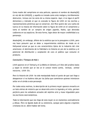 Como madre del vampirismo en esta película, aparece el nombre de Akasha[42]
en vez del de Lilith[43], y aquélla es tratada como ente maligno y terriblemente
destructor, incluso con los seres de su misma especie. Aquí, sí se sigue el perfil
demoníaco y malvado al que es avocada la figura de Lilith en los escritos y
representaciones pictóricas que se conservan. Ann Rice quiere dar una vuelta de
tuerca en la mezcla de información sobre la figura de Lilith en el vampirismo y
toma el nombre de un vampiro de origen japonés, Kasha, que devoraba
cadáveres en sus sepulcros. De esta forma, logra dotar de mayor credibilidad a su
personaje.

Akasha[44], sin embargo, difiere de la estética que se le presupone a Lilith, pero
nos hace presumir que se debe a requerimientos estéticos de moda en el
Hollywood actual ya que es una característica típica de la industria del cine
americano: el detrimento de la fidelidad a la historia en pro de la estética y el
potencial de distribución y aceptación de cara al público que consume el
producto.

Conclusión ( Tiempos de Noé )

Lilith aparece en el Talmud y el La Biblia en Génesis y el libro del profeta Isaías
y según la versión que se lea se le conoce momo Lamia, lechuza, animal
nocturno, Lilith Etc.

Pero la historia de Lilith ha sido manipulada hasta el punto de que casi llega a
desaparecer si no hubiera sido por los fallos que cometieron quienes intentaron
sellar en el olvido a este personaje.

Por todos estos motivos, la descripción de la primera mujer aparece envuelta en
un halo etéreo de misterio que se desarrolla entre la leyenda y el mito, germen
perfecto para los soñadores actuales del séptimo arte y musa inigualable para
los escritores neorrománticos.

Toda la información que nos llega de esta mujer es en momentos contradictoria
y difusa. Pero no Queda duda de su existencia, aunque para algunos creyentes
cristianos les es difícil hablar del tema.
 