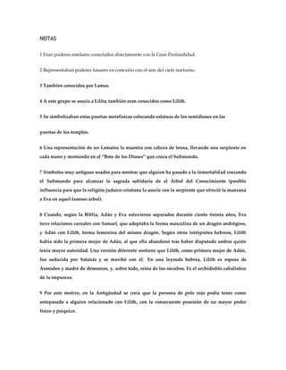 NOTAS

1 Eran poderes estelares conectados directamente con la Gran Profundidad.


2 Representaban poderes lunares en conexión con el aire del cielo nocturno.


3 También conocidos por Lamas.


4 A este grupo se asocia a Lilita; también eran conocidos como Lilith.


5 Se simbolizaban estas puertas metafísicas colocando estatuas de los semidioses en las


puertas de los templos.


6 Una representación de un Lamatsu la muestra con cabeza de leona, llevando una serpiente en
cada mano y montando en el ‚Bote de los Dioses‛ que cruza el Submundo.


7 Símbolos muy antiguos usados para mostrar que alguien ha pasado a la inmortalidad cruzando
el Submundo para alcanzar la sagrada sabiduría de el Árbol del Conocimiento (posible
influencia para que la religión judaico-cristiana la asocie con la serpiente que ofreció la manzana
a Eva en aquel famoso árbol).


8 Cuando, según la Biblia, Adán y Eva estuvieron separados durante ciento treinta años, Eva
tuvo relaciones carnales con Samael, que adoptaba la forma masculina de un dragón andrógino,
y Adán con Lilith, forma femenina del mismo dragón. Según otros intérpretes hebreos, Lilith
había sido la primera mujer de Adán, al que ella abandonó tras haber disputado ambos quién
tenía mayor autoridad. Una versión diferente sostiene que Lilith, como primera mujer de Adán,
fue seducida por Satanás y se marchó con él. En una leyenda hebrea, Lilith es esposa de
Asmodeo y madre de demonios, y, sobre todo, reina de los súcubos. Es el archidiablo cabalístico
de la impureza.


9 Por este motivo, en la Antigüedad se creía que la persona de pelo rojo podía tener como
antepasado a alguien relacionado con Lilith, con la consecuente posesión de un mayor poder
físico y psíquico.
 