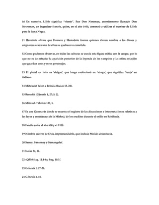 10 En sumerio, Lilith significa ‚viento‛. Fue Don Neroman, anteriormente llamado Don
Necroman, un ingeniero francés, quien, en el año 1930, comenzó a utilizar el nombre de Lilith
para la Luna Negra.


11 Herodoto afirma que Homero y Hesíodoto fueron quienes dieron nombre a los dioses y
asignaron a cada uno de ellos su quehacer o cometido.


12 Como podemos observar, en todas las culturas se asocia esta figura mítica con la sangre, por lo
que no es de extrañar la aparición posterior de la leyenda de los vampiros y la íntima relación
que guardan unos y otros personajes.


13 El plural en latín es ‘strigae’, que luego evolucionó en ‘strega’, que significa ‘bruja’ en
italiano.


14 Metzudat Tzion a Ieshaiá (Isaías 13, 21).


15 Bereshit (Génesis 1, 27; 5, 2].


16 Midrash Tehilim 139, 5.


17 Es una Guemarás donde se muestra el registro de las discusiones e interpretaciones relativas a
las leyes y enseñanzas de la Mishná, de los eruditos durante el exilio en Babilonia.


18 Escrito entre el año 600 y el 1100.


19 Nombre secreto de Dios, impronunciable, que incluso Moisés desconocía.


20 Senoy, Sansenoy y Semangolef.


21 Isaías 34, 14.


22 4Q510 frag. 11.4-6a; frag. 10.1f.


23 Génesis 1, 27-28.


24 Génesis 2, 18.
 