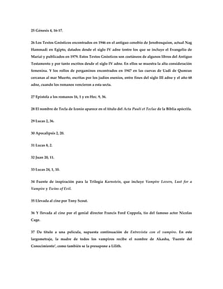 25 Génesis 4, 16-17.


26 Los Textos Gnósticos encontrados en 1946 en el antiguo cenobio de Jenobosquion, actual Nag
Hammadi en Egipto, datados desde el siglo IV adne (entre los que se incluye el Evangelio de
María) y publicados en 1979. Estos Textos Gnósticos son coetáneos de algunos libros del Antiguo
Testamento y por tanto escritos desde el siglo IV adne. En ellos se muestra la alta consideración
femenina. Y los rollos de pergaminos encontrados en 1947 en las cuevas de Uadi de Qumran
cercanas al mar Muerto, escritas por los judíos esenios, entre fines del siglo III adne y el año 68
adne, cuando los romanos vencieron a esta secta.


27 Epístola a los romanos 16, 1 y en Hec. 9, 36.


28 El nombre de Tecla de Iconio aparece en el título del Acta Pauli et Teclae de la Biblia apócrifa.


29 Lucas 2, 36.


30 Apocalipsis 2, 20.


31 Lucas 8, 2.


32 Juan 20, 11.


33 Lucas 24, 1, 10.


34 Fuente de inspiración para la Trilogía Karnstein, que incluye Vampire Lovers, Lust for a
Vampire y Twins of Evil.


35 Llevada al cine por Tony Scout.


36 Y llevada al cine por el genial director Francis Ford Coppola, tío del famoso actor Nicolas
Cage.


37 Da título a una película, supuesta continuación de Entrevista con el vampiro. En este
largometraje, la madre de todos los vampiros recibe el nombre de Akasha, ‘Fuente del
Conocimiento’, como también se la presupone a Lilith.
 