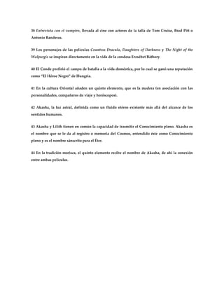 38 Entrevista con el vampiro, llevada al cine con actores de la talla de Tom Cruise, Brad Pitt o
Antonio Banderas.


39 Los personajes de las películas Countess Dracula, Daughters of Darkness y The Night of the
Walpurgis se inspiran directamente en la vida de la condesa Erzsébet Báthory


40 El Conde prefirió el campo de batalla a la vida doméstica, por lo cual se ganó una reputación
como ‚El Héroe Negro‛ de Hungría.


41 En la cultura Oriental añaden un quinto elemento, que es la madera (en asociación con las
personalidades, compañeros de viaje y horóscopos).


42 Akasha, la luz astral, definida como un fluido etéreo existente más allá del alcance de los
sentidos humanos.


43 Akasha y Lilith tienen en común la capacidad de trasmitir el Conocimiento pleno. Akasha es
el nombre que se le da al registro o memoria del Cosmos, entendido éste como Conocimiento
pleno y es el nombre sánscrito para el Éter.


44 En la tradición morisca, el quinto elemento recibe el nombre de Akasha, de ahí la conexión
entre ambas películas.
 
