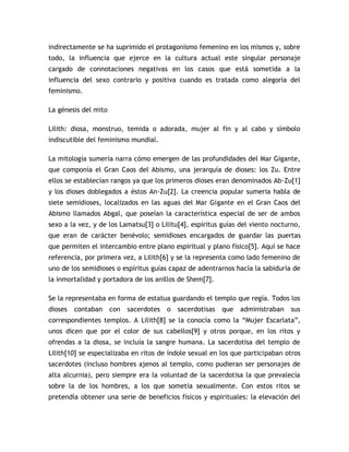 indirectamente se ha suprimido el protagonismo femenino en los mismos y, sobre
todo, la influencia que ejerce en la cultura actual este singular personaje
cargado de connotaciones negativas en los casos que está sometida a la
influencia del sexo contrario y positiva cuando es tratada como alegoría del
feminismo.

La génesis del mito

Lilith: diosa, monstruo, temida o adorada, mujer al fin y al cabo y símbolo
indiscutible del feminismo mundial.

La mitología sumeria narra cómo emergen de las profundidades del Mar Gigante,
que componía el Gran Caos del Abismo, una jerarquía de dioses: los Zu. Entre
ellos se establecían rangos ya que los primeros dioses eran denominados Ab-Zu[1]
y los dioses doblegados a éstos An-Zu[2]. La creencia popular sumeria habla de
siete semidioses, localizados en las aguas del Mar Gigante en el Gran Caos del
Abismo llamados Abgal, que poseían la característica especial de ser de ambos
sexo a la vez, y de los Lamatsu[3] o Lilitu[4], espíritus guías del viento nocturno,
que eran de carácter benévolo; semidioses encargados de guardar las puertas
que permiten el intercambio entre plano espiritual y plano físico[5]. Aquí se hace
referencia, por primera vez, a Lilith[6] y se la representa como lado femenino de
uno de los semidioses o espíritus guías capaz de adentrarnos hacía la sabiduría de
la inmortalidad y portadora de los anillos de Shem[7].

Se la representaba en forma de estatua guardando el templo que regía. Todos los
dioses   contaban     con   sacerdotes   o   sacerdotisas   que   administraban   sus
correspondientes templos. A Lilith[8] se la conocía como la “Mujer Escarlata”,
unos dicen que por el color de sus cabellos[9] y otros porque, en los ritos y
ofrendas a la diosa, se incluía la sangre humana. La sacerdotisa del templo de
Lilith[10] se especializaba en ritos de índole sexual en los que participaban otros
sacerdotes (incluso hombres ajenos al templo, como pudieran ser personajes de
alta alcurnia), pero siempre era la voluntad de la sacerdotisa la que prevalecía
sobre la de los hombres, a los que sometía sexualmente. Con estos ritos se
pretendía obtener una serie de beneficios físicos y espirituales: la elevación del
 