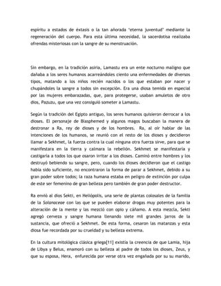 espíritu a estados de éxtasis o la tan añorada „eterna juventud‟ mediante la
regeneración del cuerpo. Para esta última necesidad, la sacerdotisa realizaba
ofrendas misteriosas con la sangre de su menstruación.




Sin embargo, en la tradición asiria, Lamastu era un ente nocturno maligno que
dañaba a los seres humanos acarreándoles ciento una enfermedades de diversos
tipos, matando a los niños recién nacidos o los que estaban por nacer y
chupándoles la sangre a todos sin excepción. Era una diosa temida en especial
por las mujeres embarazadas, que, para protegerse, usaban amuletos de otro
dios, Pazuzu, que una vez consiguió someter a Lamastu.

Según la tradición del Egipto antiguo, los seres humanos quisieron derrocar a los
dioses. El personaje de Blasphemed y algunos magos buscaban la manera de
destronar a Ra, rey de dioses y de los hombres. Ra, al oír hablar de las
intenciones de los humanos, se reunió con el resto de los dioses y decidieron
llamar a Sekhmet, la fuerza contra la cual ninguna otra fuerza sirve, para que se
manifestara en la tierra y calmara la rebelión. Sekhmet se manifestaría y
castigaría a todos los que osaron irritar a los dioses. Caminó entre hombres y los
destruyó bebiendo su sangre, pero, cuando los dioses decidieron que el castigo
había sido suficiente, no encontraron la forma de parar a Sekhmet, debido a su
gran poder sobre todos; la raza humana estaba en peligro de extinción por culpa
de este ser femenino de gran belleza pero también de gran poder destructor.

Ra envió al dios Sekti, en Heliópolis, una serie de plantas colosales de la familia
de la Solanaceae con las que se pueden elaborar drogas muy potentes para la
alteración de la mente y las mezcló con opio y cáñamo. A esta mezcla, Sekti
agregó cerveza y sangre humana llenando siete mil grandes jarros de la
sustancia, que ofreció a Sekhmet. De esta forma, cesaron las matanzas y esta
diosa fue recordada por su crueldad y su belleza extrema.

En la cultura mitológica clásica griega[11] existía la creencia de que Lamia, hija
de Libya y Belus, enamoró con su belleza al padre de todos los dioses, Zeus, y
que su esposa, Hera, enfurecida por verse otra vez engañada por su su marido,
 