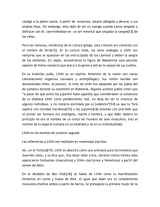castigó a la pobre Lamia. A partir de entonces, estaría obligada a devorar a sus
propios hijos. Sin embargo, esto dejó de ser un castigo cuando Lamia empezó a
disfrutar con él, convirtiéndose en un ser inmortal que chupaba la sangre[12] de
los niños.

Para los romanos, miméticos de la cultura griega, esta criatura era conocida con
el nombre de Strix[13]. En la cultura india, los seres análogos a Lilith son
vampiras que se apuestan en las encrucijadas de los caminos y beben la sangre
de los elefantes. En Japón, encontramos la figura de Nabeshima (una peculiar
especie de felino vampiro) que ataca a la gente y extrae la sangre de sus cuellos.

En la tradición judía, Lilith es un espíritu femenino de la noche con claras
connotaciones negativas (sexuales y antropófagas). Sus recién nacidas son
denominadas lilims. Al parecer, el mito de Lilith fue adoptado por los judíos del
de Lamastu durante su cautiverio en Babilonia. Algunos autores judíos creen que
“a pesar de que entre los jajamim hubo aquellos que consideraban la existencia
de la diablesa Lilith como posiblemente real, no deja de ser la creencia de
algunos individuos, y no materia asimilada por el judaísmo”[14] ya que la Torá
explica con claridad meridiana[15] y los jajamim[16] enseñan con precisión que
el primer ser humano era andrógino, macho y hembra, y que Adán (Adam) en
principio no era el nombre de un único ser humano de sexo masculino, sino el
nombre de la especie humana en su totalidad y no en su individualidad.

Lilith en los escritos de carácter sagrado

Las referencias a Lilith son múltiples en numerosos escritos:

Así, en el Talmud[17], Lilith es descrita como una amenaza para los hombres que
duermen solos, y se dice que, tras dejar Adán a Eva, durante ciento treinta años
aparecieron fantasmas (masculinos) y lilims (nocturnos y femeninos) a partir del
semen de Adán.

En el Alfabeto de Ben Sirah[18] se habla de Lilith como la manifestación
femenina en carne y hueso de Dios, al igual que Adán era su complemento
masculino (hechos ambos a partir de barro). Se presupone la primera mujer de la
 