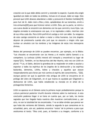 creación con la que Adán debía convivir y extender la especie. Cuando ella exigió
igualdad con Adán en todos los ámbitos, incluso en el sexual, Adán se negó. Esto
provocó que Lilith deseara abandonar a Adán y pronunció el Nombre Inefable[19]
para huir de él. Adán rezó a Dios y éste, apiadándose de sus lamentos, envió a
tres emisarios[20] para que hicieran volver a Lilith. Ésta, por su parte, se retiró a
una cueva donde se encontró con demonios con los que convivió y tuvo hijos. Los
ángeles enviados la amenazaron con que, si no regresaba a Adán, morirían cien
de sus niños cada día. Pero Lilith prefirió el castigo a vivir con Adán. Su venganza
de este castigo consistiría en dañar o matar a niños humanos. Los tres ángeles
dejaron de presionarla cuando ella juró que no atacaría a ningún niño que
tuviese un amuleto con los nombres y las imágenes de estos tres mensajeros
divinos.

Restos del personaje de Lilith se pueden encontrar, por ejemplo, en la Biblia:
“Los chacales se encontrarán con las hienas y el macho cabrío llamará a su
compañero. La Lechuza (Lilith) morará allí tranquila y encontrará su lugar de
reposo”[21]. También, en los Manuscritos del Mar Muerto, esta vez con Lilith en
plural: “Y yo, el Sabio, declaro la grandeza de su resplandor en orden a asustar y
espantar a todos los espíritus de los ángeles de la destrucción y los espíritus
bastardos, demonios, Liliths, búhos y chacales y aquellos que atacan
inesperadamente para llevar por mal camino al espíritu del conocimiento...”[22].
Aunque parece ser que la aparición más antigua de Lilith se encuentra en el
prólogo del Libro de Gilgamesh, en el que Inanna es ayudada por Gilgamesh a
deshacerse de Lilith, que había establecido su morada en el árbol de la
protagonista femenina.

Lilith no aparece en el Génesis como la primera mujer probablemente porque la
cultura patriarcal posterior triunfó durante milenios sobre la matriarcal. A esta
conclusión podemos llegar si se tiene en cuenta que, por un lado, los textos
sagrados que han llegado hasta nuestros días muestran contradicciones y, por
otro, no son la totalidad de los encontrados. Y no se debe olvidar que parece ser
que hubo dos versiones del Génesis, siendo la segunda la que conocemos en la
actualidad, pero, aún así, podemos encontrar „restos‟ de la primera a poco que
analicemos el texto: “Dios creó, pues, al hombre a su imagen, conforme a la
 