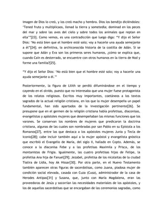 imagen de Dios lo creó, y los creó macho y hembra. Dios los bendijo diciéndoles:
„Tened fruto y multiplicaos, llenad la tierra y sometedla; dominad en los peces
del mar y sobre las aves del cielo y sobre todos los animales que reptan en
ella‟”[23]. Como vemos, es una contradicción que luego diga: “Y dijo el Señor
Dios: „No está bien que el hombre esté solo; voy a hacerle una ayuda semejante
a él”[24]; en definitiva, la archiconocida historia de la costilla de Adán. Si se
supone que Adán y Eva son los primeros seres humanos, ¿cómo se explica que,
cuando Caín es desterrado, se encuentre con otros humanos en la tierra de Nod y
forme una familia?[25].

“Y dijo el Señor Dios: „No está bien que el hombre esté solo; voy a hacerle una
ayuda semejante a él.'”

Posteriormente, la figura de Lilith se perdió difuminándose en el tiempo y
cayendo en el olvido, puesto que no interesaba que una mujer fuese protagonista
de los relatos religiosos. Escritos muy importantes, coetáneos a los textos
sagrados de la actual religión cristiana, en los que la mujer desempeña un papel
fundamental, han sido apartados de la investigación pertinente[26]. Se
presupone que en el germen de la religión cristiana había profetisas, diaconisas,
evangelistas y apóstoles mujeres que desempeñaban las mismas funciones que los
varones. Se conservan los nombres de mujeres que predicaron la doctrina
cristiana, algunas de las cuales son nombradas por san Pablo en su Epístola a los
Romanos[27], entre las que destaca a los apóstoles mujeres Junia y Tecla de
Iconio[28]; cabe incluir también aquí a la mujer apóstol y evangelista gnóstica
que escribió el Evangelio de María, del siglo II, hallado en Copto. Además, se
conoce a la diaconisa Febe y a las profetisas Maximila y Prisca, de los
montanistas de Frigia. Igualmente, las cuatro profetisas hijas de Felipe, la
profetisa Ana hija de Fanuel[29]; Jezabel, profetisa de los nicolaitas de la ciudad
Tiatira de Lidia, hoy Ak Hissar[30]. Por otra parte, en el Nuevo Testamento
también aparecen otras figuras de sacerdotisas, como Juana, piadosa mujer de
condición social elevada, casada con Cuza (Cusa), administrador de la casa de
Herodes Antipas[31] y Susana, que, junto con María Magdalena, eran las
proveedoras de Jesús y socorrían las necesidades materiales de los apóstoles, y
los de aquellas sacerdotisas que se encargaban de las ceremonias sagradas, como
 