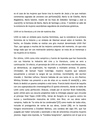 es el caso de las mujeres que lloran tras la muerte de Jesús y las que realizan
ceremonias sagradas de unciones con perfumes[32]: María la de Cleofás, María
Magdalena, María Salomé, madre de los hijos de Zebedeo: Santiago y José (o
Juan)[33]; la hermana de María, María de Santiago y otras. Y también se sabe de
la existencia de mujeres sacerdotisas seguidoras de enseñanzas gnósticas.

Lilith en la literatura y el cine de nuestros días

Lilith es todo un símbolo para muchas feministas, que la consideran la primera
feminista de la historia y un símbolo de libertad sexual sobre el hombre. De
hecho, en Estados Unidos se realiza una gira musical denominada Lilith Fair
Tour, que agrupa a muchas de las mejores cantantes del momento, sin que esto
tenga nada que ver con motivación satánica alguna: se trata de un homenaje a
las mujeres en la música.

Por último, Lilith como mito vampírico y fuente de leyendas que han favorecido
con sus historias la industria del cine y la literatura, como se verá a
continuación. En efecto, el personaje de Lilith en sus diferentes manifestaciones,
ya demoníacas, ya angelicales, ha inspirado a múltiples artistas. El poema
Christabel, de Samuel Taylor Coleridge, muestra mujeres que seducen
sexualmente y extraen la sangre de sus víctimas; Carmilla[34], del escritor
irlandés J. Sheridan LeFanu; Horacio hablaba de una lamia en su Ars Poetica;
Whitley Strieber nos presentó a una de ellas en su novela El Ansia[35] y John
Keats le dedicó un poema completo a este tema. Francia batió récord de taquilla
con una superproducción cinematográfica El quinto elemento, donde se habla de
Lilith como suma perfección; Drácula, creado por el escritor Bram Stoker[36],
quien utilizó para sus oscuros propósitos toda la mitología popular que circunda
al príncipe Vlad Tepes (1430-1476), héroe de Hungría en la guerra contra los
turcos y manifestación masculina de Lilith; Ann Rice, en sus obras sobre
vampiros, habla de “la reina de los condenados”[37] como madre de todos ellos,
incluido el protagonista de varias de sus obras, Lestat [38]; en la leyenda
húngara encontramos a Erzsébet Báthory, una condesa del siglo XVI, que fue
juzgada por haber torturado y asesinado a más de seiscientas cincuenta mujeres
jóvenes. Según esta leyenda, la “Condesa Sangrienta”, apelativo con el que se la
 