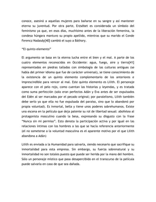 conoce, asesinó a aquellas mujeres para bañarse en su sangre y así mantener
eterna su juventud. Por otra parte, Erzsébet es considerada un símbolo del
feminismo ya que, en esos días, muchísimo antes de la liberación femenina, la
condesa húngara mantuvo su propio apellido, mientras que su marido el Conde
Ferencz Nadasdy[40] cambió el suyo a Báthory.

“El quinto elemento”

El argumento se basa en la eterna lucha entre el bien y el mal. A parte de los
cuatro elementos reconocidos en Occidente: agua, fuego, aire y tierra[41]
representados en piedras talladas con simbología de las culturas antiguas (se
habla del primer idioma que fue de carácter universal), se tiene conocimiento de
la existencia de un quinto elemento complementario de los anteriores e
imprescindible para vencer al mal. Este quinto elemento es Lilith. El personaje
aparece con el pelo rojo, como cuentan las historias y leyendas, y es tratada
como suma perfección (solo eran perfectos Adán y Eva antes de ser expulsados
del Edén al ser marcados por el pecado original; por paralelismo, Lilith también
debe serlo ya que ella no fue expulsada del paraíso, sino que lo abandonó por
propia voluntad). Es inmortal, bella y tiene unos poderes sobrehumanos. Existe
una escena en la película que deja patente su rol de libertad sexual: abofetea al
protagonista masculino cuando la besa, expresando su disgusto con la frase
“Nunca sin mi permiso”. Esto denota la participación activa y por igual en las
relaciones íntimas con los hombres a las que se hacía referencia anteriormente
(el no someterse a la voluntad masculina es el aparente motivo por el que Lilith
abandona a Adán)

Lilith es enviada a la Humanidad para salvarla, siendo necesario que sacrifique su
inmortalidad para esta empresa. Sin embargo, su fuerza sobrenatural y su
inmortalidad no son totales puesto que puede ser herida por la mano del hombre.
Sólo un personaje místico que pasa desapercibido en el transcurso de la película
puede salvarla en caso de que sea dañada.
 
