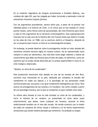 En la tradición legendaria de Hungría encontramos a Erzsébet Báthory, una
condesa del siglo XVI, que fue juzgada por haber torturado y asesinado a más de
seiscientas cincuenta mujeres jóvenes.

Con los argumentos precedentes, parece obvio que, a pesar de no prestar una
fidelidad plena a la historia de Lilith, sí es cierto que se han basado en varios
puntos vitales, tanto físicos como de personalidad, del mito femenino para llevar
a cabo el hilo argumental de la narración cinematográfica. Esta superproducción
francesa fue la más cara de la historia del cine francés hasta que Astérix irrumpe
en las salas de cine, en 1968, con su aventura Astérix y Cleopatra, dejando de
ser un proyecto para marcar un hito en la cinematografía europea.

Sin embargo, se puede observar cómo la protagonista recibe un trato alejado del
machismo reinante durante siglos en nuestra cultura. No es representada como
vampiro ni como ser demoníaco, sino más bien como ángel redentor y fuente de
conocimiento que debe sacrificarse para el bien de todos; en definitiva, como ser
supremo que no acaba siendo destruido por su propia superioridad ni muta en un
ente maligno y depravado.

“Akasha: La reina de los condenados”

Esta producción americana está basada en una de las novelas de Ann Rice,
escritora muy reconocida en su país, dedicada por completo al estudio del
vampirismo en todas sus épocas y a la psicología de sus personajes (nada
convencionales por una parte y con gran fundamento bibliográfico por otro). Rice
acerca los protagonistas de sus novelas a lo mundano. Son seres creados a partir
de una psicología humana, por lo que se comportan en gran medida como tales.

Su última obra llevada al cine ha sido titulada La reina de los condenados, y
narra la historia de un vampiro, ya presentado en otras obras suyas
anteriormente, que desea, como cualquier ser humano, alcanzar el éxito
ambicionando también ser el amo del mundo. Ha tenido contacto con la madre
de todos los vampiros de forma casual e indirecta y le ha hecho experimentar
sensaciones que jamás hubiera pensado que existieran: ha probado su sangre.
 