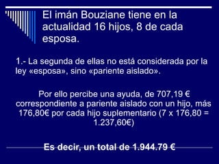 El imán Bouziane tiene en la actualidad 16 hijos, 8 de cada esposa.  1 .- La segunda de ellas no está considerada por la ley «esposa», sino «pariente aislado».  Por ello percibe una ayuda, de 707,19 € correspondiente a pariente aislado con un hijo, más 176,80€ por cada hijo suplementario (7 x 176,80 = 1.237,60€) Es decir, un total de 1.944.79 € 
