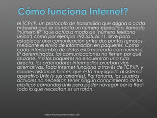  el TCP/IP, un protocolo de transmisión que asigna a cada
máquina que se conecta un número específico, llamado
"número IP" (que actúa a modo de "número teléfono
único") como por ejemplo 192.555.26.11. sirve para
establecer una comunicación entre dos puntos remotos
mediante el envío de información en paquetes. Como
cada intercambio de datos está marcado con números
IP determinados, las comunicaciones no tienen por qué
cruzarse. Y si los paquetes no encuentran una ruta
directa, los ordenadores intermedios prueban vías
alternativas. Toda Internet funciona a través de TCP/IP, y
razones históricas hacen que está muy ligado al sistema
operativo Unix (y sus variantes). Por fortuna, los usuarios
actuales no necesitan tener ningún conocimiento de los
crípticos comandos Unix para poder navegar por la Red:
todo lo que necesitan es un ratón.
Adrian Pacheco Hernandez nl.28
 