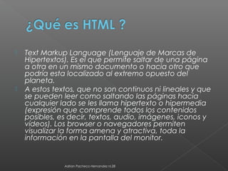  Text Markup Language (Lenguaje de Marcas de
Hipertextos). Es el que permite saltar de una página
a otra en un mismo documento o hacia otro que
podría esta localizado al extremo opuesto del
planeta.
 A estos textos, que no son continuos ni lineales y que
se pueden leer como saltando las páginas hacia
cualquier lado se les llama hipertexto o hipermedia
(expresión que comprende todos los contenidos
posibles, es decir, textos, audio, imágenes, iconos y
vídeos). Los browser o navegadores permiten
visualizar la forma amena y atractiva, toda la
información en la pantalla del monitor.
Adrian Pacheco Hernandez nl.28
 
