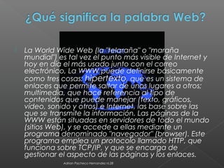  La World Wide Web (la "telaraña" o "maraña
mundial") es tal vez el punto más visible de Internet y
hoy en día el más usado junto con el correo
electrónico, La WWW puede definirse básicamente
como tres cosas: hipertexto, que es un sistema de
enlaces que permite saltar de unos lugares a otros;
multimedia, que hace referencia al tipo de
contenidos que puede manejar (texto, gráficos,
vídeo, sonido y otros) e Internet, las base sobre las
que se transmite la información. Las páginas de la
WWW están situadas en servidores de todo el mundo
(sitios Web), y se accede a ellas mediante un
programa denominado "navegador" (browser). Este
programa emplea un protocolo llamado HTTP, que
funciona sobre TCP/IP, y que se encarga de
gestionar el aspecto de las páginas y los enlaces.
Adrian Pacheco Hernandez nl.28
 