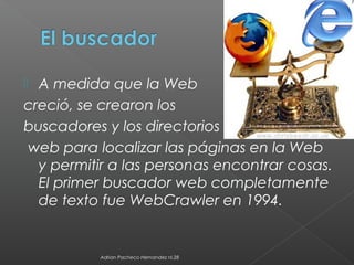  A medida que la Web
creció, se crearon los
buscadores y los directorios
web para localizar las páginas en la Web
y permitir a las personas encontrar cosas.
El primer buscador web completamente
de texto fue WebCrawler en 1994.
Adrian Pacheco Hernandez nl.28
 