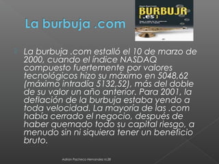  La burbuja .com estalló el 10 de marzo de
2000, cuando el índice NASDAQ
compuesto fuertemente por valores
tecnológicos hizo su máximo en 5048,62
(máximo intradía 5132,52), más del doble
de su valor un año anterior. Para 2001, la
deflación de la burbuja estaba yendo a
toda velocidad. La mayoría de las .com
había cerrado el negocio, después de
haber quemado todo su capital riesgo, a
menudo sin ni siquiera tener un beneficio
bruto.
Adrian Pacheco Hernandez nl.28
 