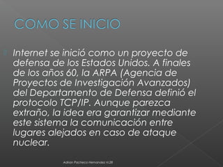  Internet se inició como un proyecto de
defensa de los Estados Unidos. A finales
de los años 60, la ARPA (Agencia de
Proyectos de Investigación Avanzados)
del Departamento de Defensa definió el
protocolo TCP/IP. Aunque parezca
extraño, la idea era garantizar mediante
este sistema la comunicación entre
lugares alejados en caso de ataque
nuclear.
Adrian Pacheco Hernandez nl.28
 