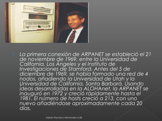  La primera conexión de ARPANET se estableció el 21
de noviembre de 1969, entre la Universidad de
California, Los Ángeles y el Instituto de
Investigaciones de Stamford. Antes del 5 de
diciembre de 1969, se había formado una red de 4
nodos, añadiendo la Universidad de Utah y la
Universidad de California, Santa Barbará. Usando
ideas desarrolladas en la ALOHAnet, la ARPANET se
inauguró en 1972 y creció rápidamente hasta el
1981. El número de hosts creció a 213, con uno
nuevo añadiéndose aproximadamente cada 20
días.
Adrian Pacheco Hernandez nl.28
 