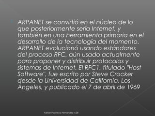  ARPANET se convirtió en el núcleo de lo
que posteriormente sería Internet, y
también en una herramienta primaria en el
desarrollo de la tecnología del momento.
ARPANET evolucionó usando estándares
del proceso RFC, aún usado actualmente
para proponer y distribuir protocolos y
sistemas de Internet. El RFC1, titulado "Host
Software", fue escrito por Steve Crocker
desde la Universidad de California, Los
Ángeles, y publicado el 7 de abril de 1969
Adrian Pacheco Hernandez nl.28
 