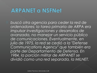  buscó otra agencia para ceder la red de
ordenadores; la tarea primaria de ARPA era
impulsar investigaciones y desarrollos de
avanzada, no manejar un servicio público
de comunicaciones. Eventualmente, en
julio de 1975, la red se cedió a la "Defense
Communications Agency" que también era
parte del Departamento de Defensa. En
1984, la porción militar de ARPANET se
dividió como una red separada, la MILNET.
Adrian Pacheco Hernandez nl.28
 