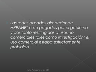  Las redes basadas alrededor de
ARPANET eran pagadas por el gobierno
y por tanto restringidas a usos no
comerciales tales como investigación; el
uso comercial estaba estrictamente
prohibido.
Adrian Pacheco Hernandez nl.28
 