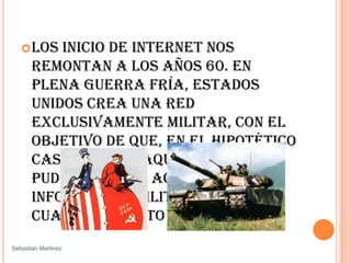 Los inicio de Internet nos remontan a los años 60. En plena guerra fría, Estados Unidos crea una red exclusivamente militar, con el objetivo de que, en el hipotético caso de un ataque ruso, se pudiera tener acceso a la información militar desde cualquier punto del país. SebastianMartinez