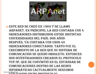 Este red se creó en 1969 y se llamó  ARPANET. En principio, la red contaba con 4 ordenadores distribuidos entre distintas universidades del país. Dos años después, ya contaba con unos 40 ordenadores conectados. Tanto fue el crecimiento de la red que su sistema de comunicación se quedó obsoleto. Entonces dos investigadores crearon el Protocolo TCP/IP, que se convirtió en el estándar de comunicaciones dentro de las redes informáticas (actualmente seguimos utilizando dicho protocolo). ARPANET siguió creciendo y abriéndose al mundo, y cualquier persona con fines académicos o de investigación podía tener acceso a la red. SebastianMartinez