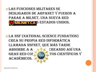 Las funciones militares se desligaron de ARPANET y fueron a parar a MILNET, una nueva red creada por los Estados Unidos. La NSF (NationalScienceFundation) crea su propia red informática llamada NSFNET, que más tarde absorbe a ARPANET, creando así una gran red con propósitos científicos y académicos. Sebastian Martinez