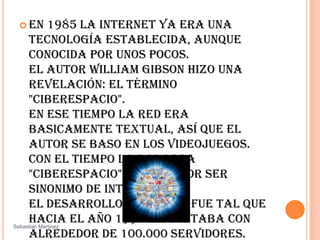 En 1985 la Internet ya era una tecnología establecida, aunque conocida por unos pocos. El autor William Gibson hizo una revelación: el término "ciberespacio". En ese tiempo la red era basicamente textual, así que el autor se baso en los videojuegos. Con el tiempo la palabra "ciberespacio" terminó por ser sinonimo de Internet. El desarrollo de NSFNET fue tal que hacia el año 1990 ya contaba con alrededor de 100.000 servidores. SebastianMartinez