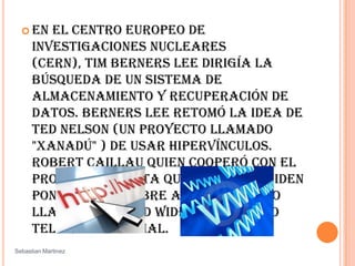 En el Centro Europeo de Investigaciones Nucleares (CERN), Tim Berners Lee dirigía la búsqueda de un sistema de almacenamiento y recuperación de datos. Berners Lee retomó la idea de Ted Nelson (un proyecto llamado "Xanadú" ) de usar hipervínculos. Robert Caillau quien cooperó con el proyecto, cuanta que en 1990 deciden ponerle un nombre al sistema y lo llamarón WorldWide Web (WWW) o telaraña mundial. SebastianMartinez