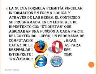 La nueva formula permitía vincular información en forma lógica y através de las redes. El contenido se programaba en un lenguaje de hipertexto con "etíquetas" que asignaban una función a cada parte del contenido. Luego, un programa de computación, un intérprete, eran capaz de leer esas etiquetas para despeglar la información. Ese interprete sería conocido como "navegador" o "browser". SebastianMartinez